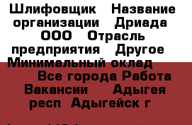 Шлифовщик › Название организации ­ Дриада, ООО › Отрасль предприятия ­ Другое › Минимальный оклад ­ 18 000 - Все города Работа » Вакансии   . Адыгея респ.,Адыгейск г.